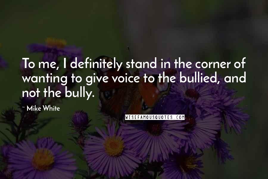 Mike White Quotes: To me, I definitely stand in the corner of wanting to give voice to the bullied, and not the bully.