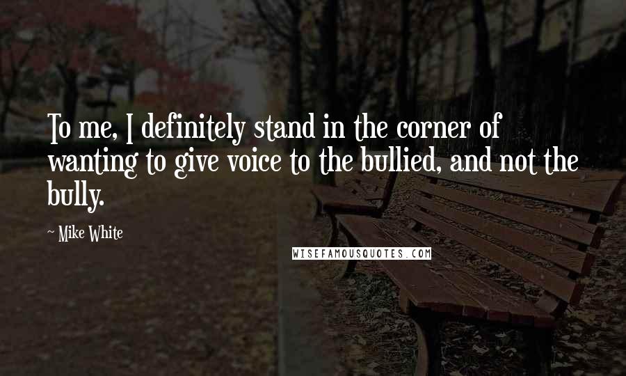 Mike White Quotes: To me, I definitely stand in the corner of wanting to give voice to the bullied, and not the bully.