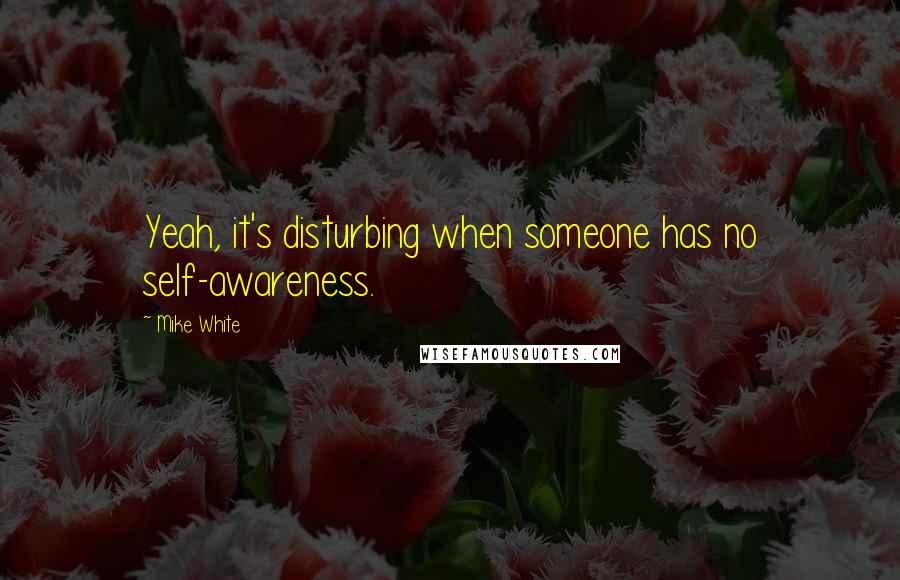 Mike White Quotes: Yeah, it's disturbing when someone has no self-awareness.