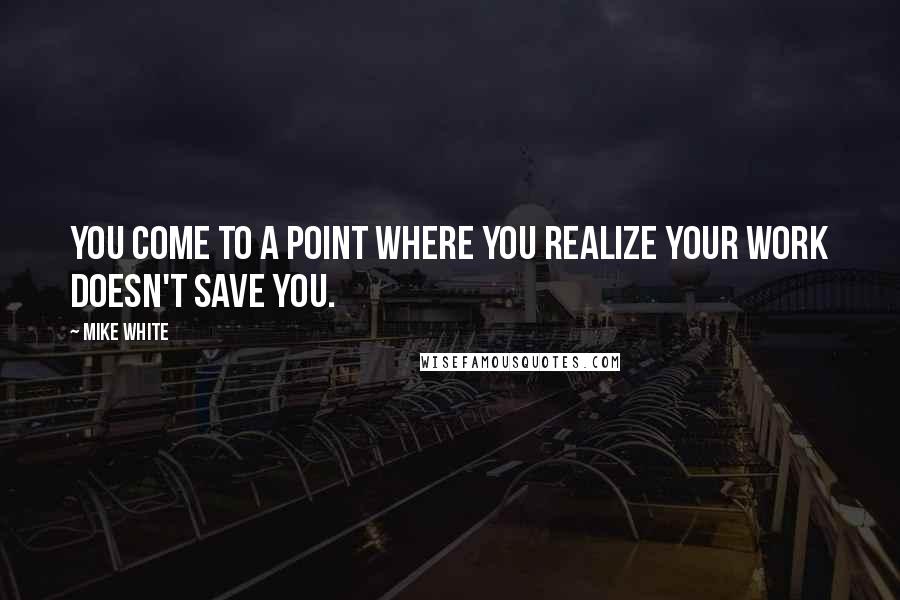 Mike White Quotes: You come to a point where you realize your work doesn't save you.