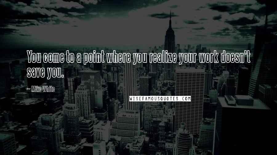 Mike White Quotes: You come to a point where you realize your work doesn't save you.