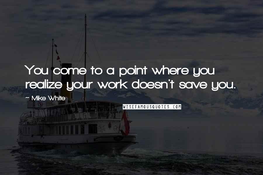 Mike White Quotes: You come to a point where you realize your work doesn't save you.