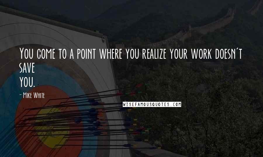 Mike White Quotes: You come to a point where you realize your work doesn't save you.