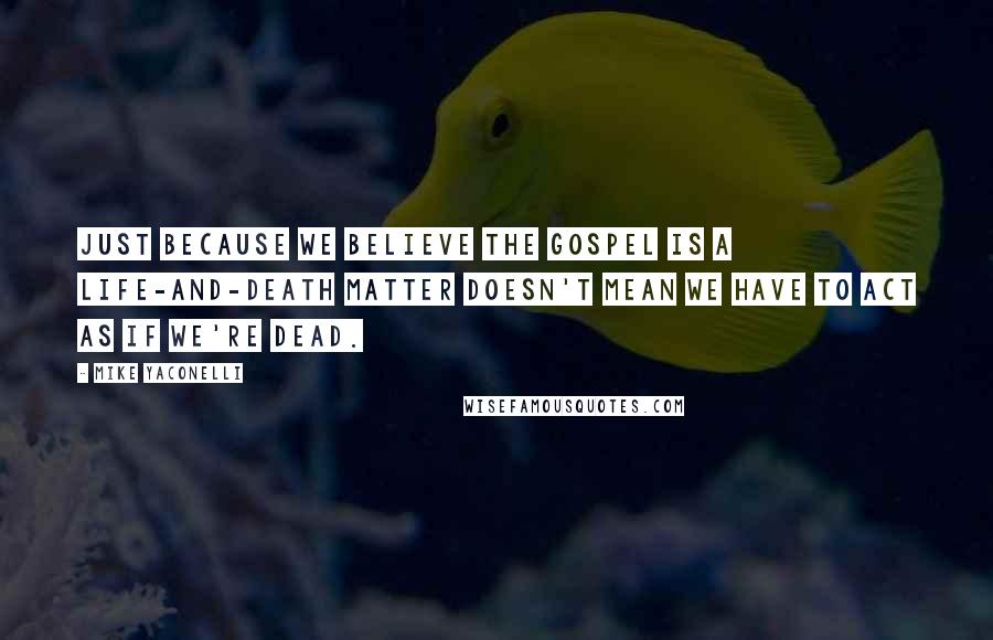 Mike Yaconelli Quotes: Just because we believe the gospel is a life-and-death matter doesn't mean we have to act as if we're dead.