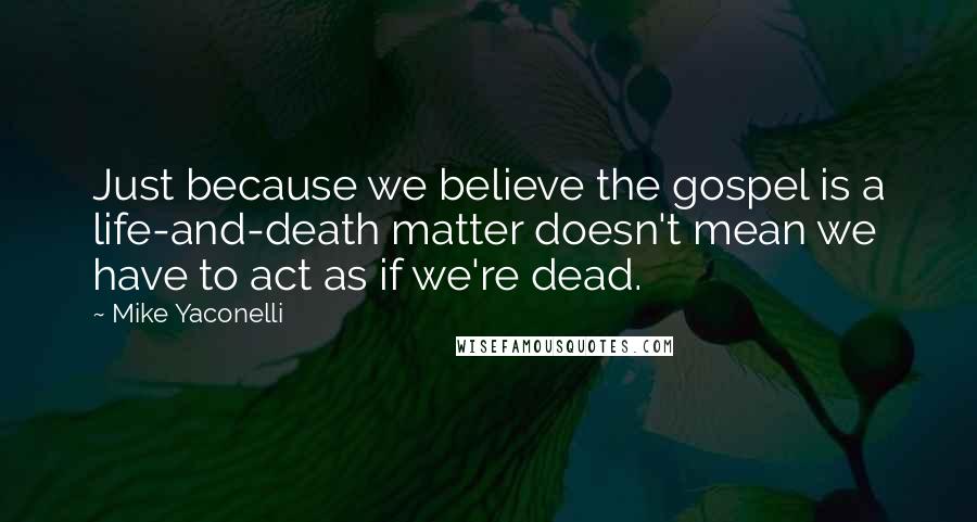 Mike Yaconelli Quotes: Just because we believe the gospel is a life-and-death matter doesn't mean we have to act as if we're dead.