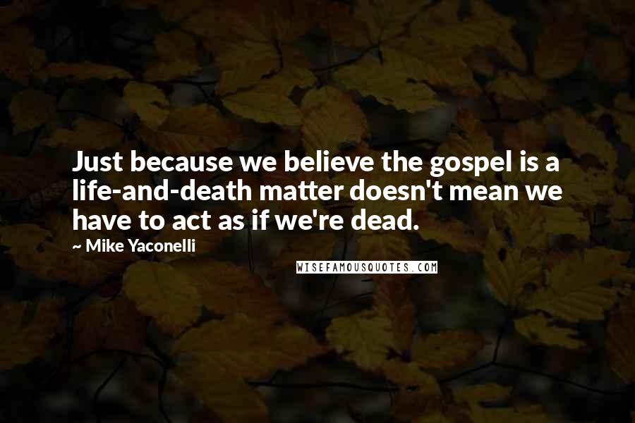 Mike Yaconelli Quotes: Just because we believe the gospel is a life-and-death matter doesn't mean we have to act as if we're dead.