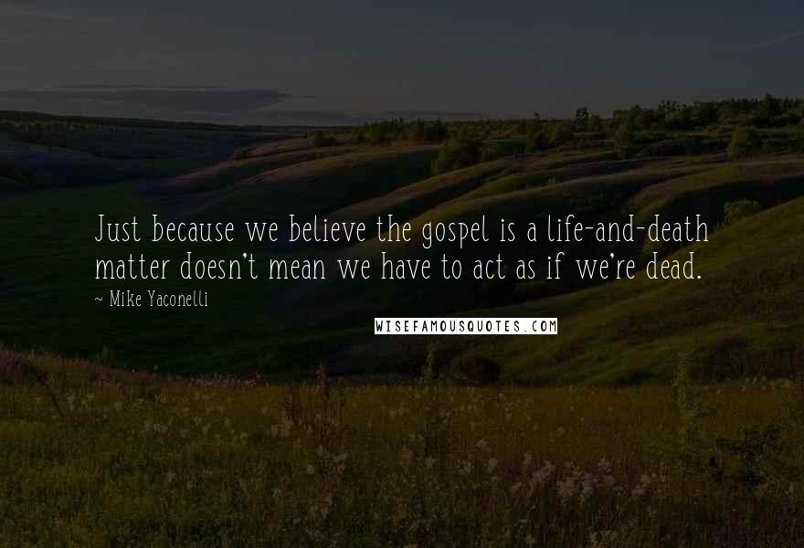 Mike Yaconelli Quotes: Just because we believe the gospel is a life-and-death matter doesn't mean we have to act as if we're dead.