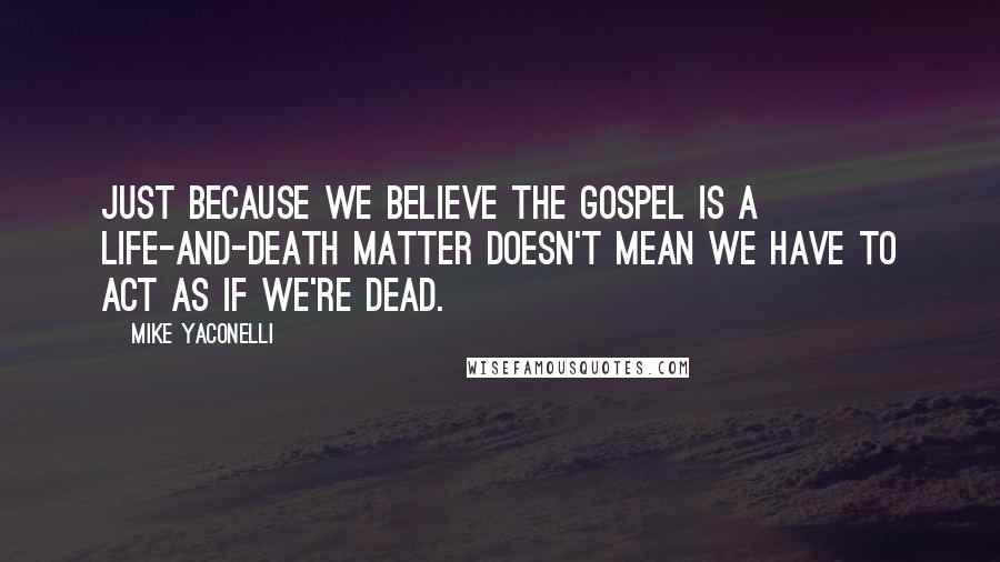 Mike Yaconelli Quotes: Just because we believe the gospel is a life-and-death matter doesn't mean we have to act as if we're dead.