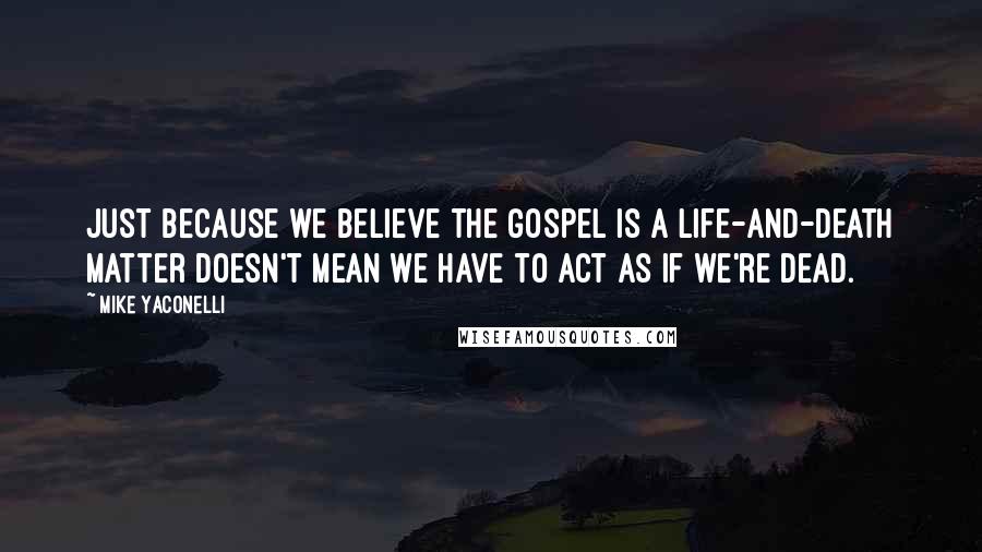 Mike Yaconelli Quotes: Just because we believe the gospel is a life-and-death matter doesn't mean we have to act as if we're dead.