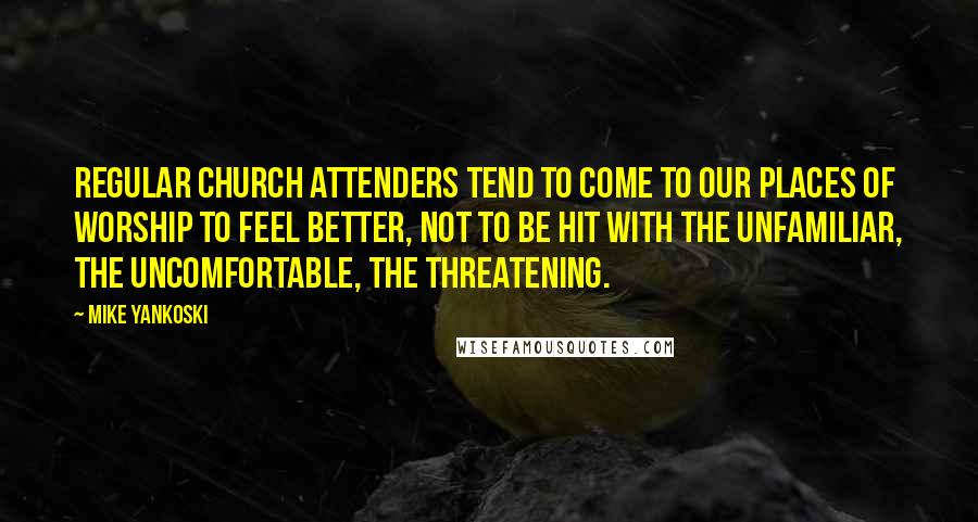 Mike Yankoski Quotes: Regular church attenders tend to come to our places of worship to feel better, not to be hit with the unfamiliar, the uncomfortable, the threatening.