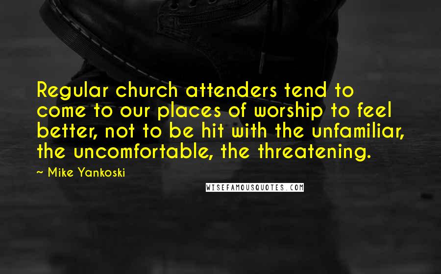 Mike Yankoski Quotes: Regular church attenders tend to come to our places of worship to feel better, not to be hit with the unfamiliar, the uncomfortable, the threatening.