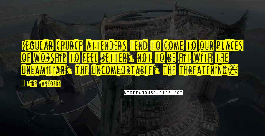 Mike Yankoski Quotes: Regular church attenders tend to come to our places of worship to feel better, not to be hit with the unfamiliar, the uncomfortable, the threatening.