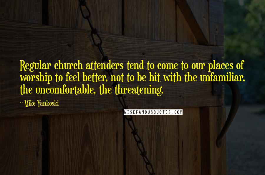 Mike Yankoski Quotes: Regular church attenders tend to come to our places of worship to feel better, not to be hit with the unfamiliar, the uncomfortable, the threatening.