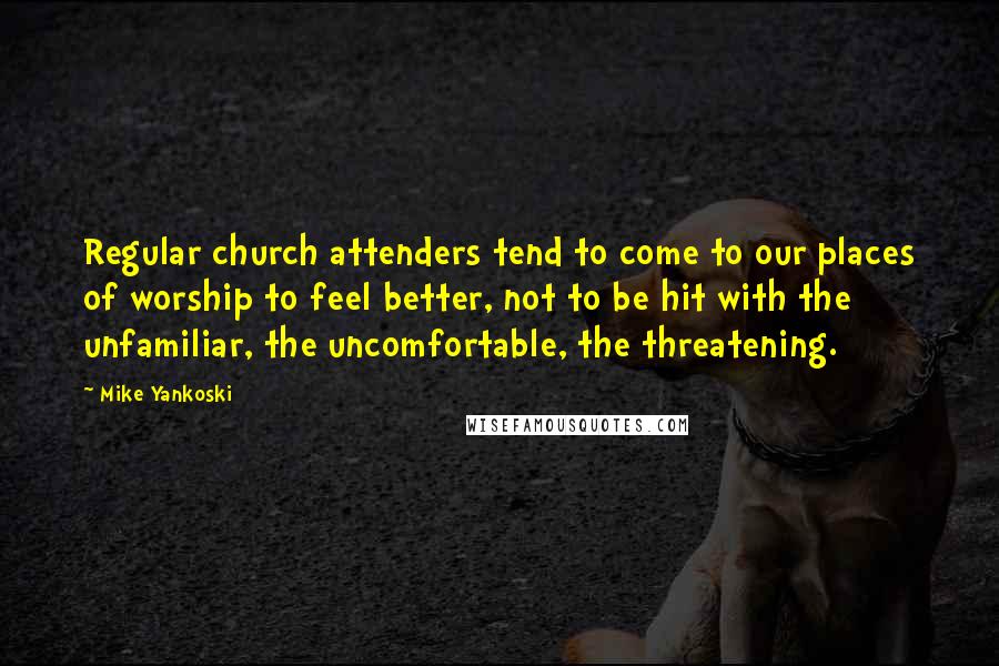 Mike Yankoski Quotes: Regular church attenders tend to come to our places of worship to feel better, not to be hit with the unfamiliar, the uncomfortable, the threatening.