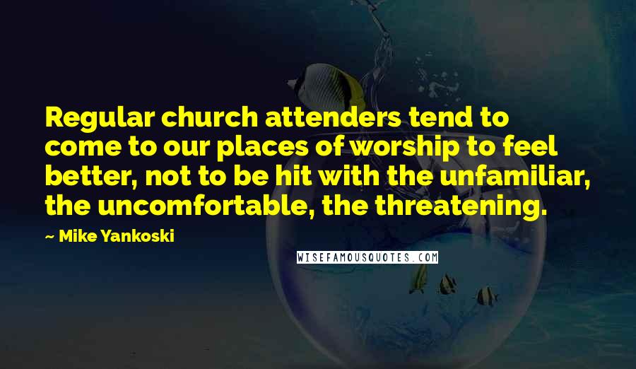 Mike Yankoski Quotes: Regular church attenders tend to come to our places of worship to feel better, not to be hit with the unfamiliar, the uncomfortable, the threatening.
