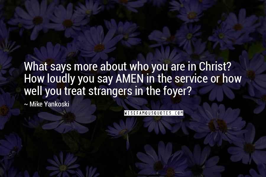 Mike Yankoski Quotes: What says more about who you are in Christ? How loudly you say AMEN in the service or how well you treat strangers in the foyer?