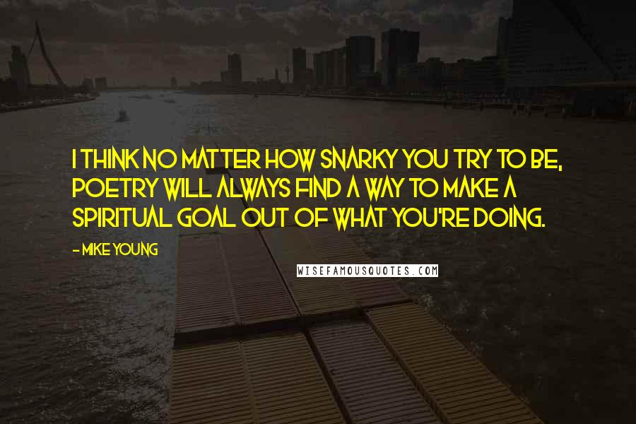 Mike Young Quotes: I think no matter how snarky you try to be, poetry will always find a way to make a spiritual goal out of what you're doing.