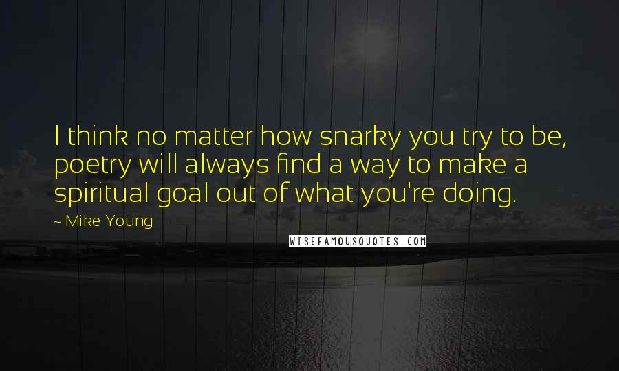 Mike Young Quotes: I think no matter how snarky you try to be, poetry will always find a way to make a spiritual goal out of what you're doing.