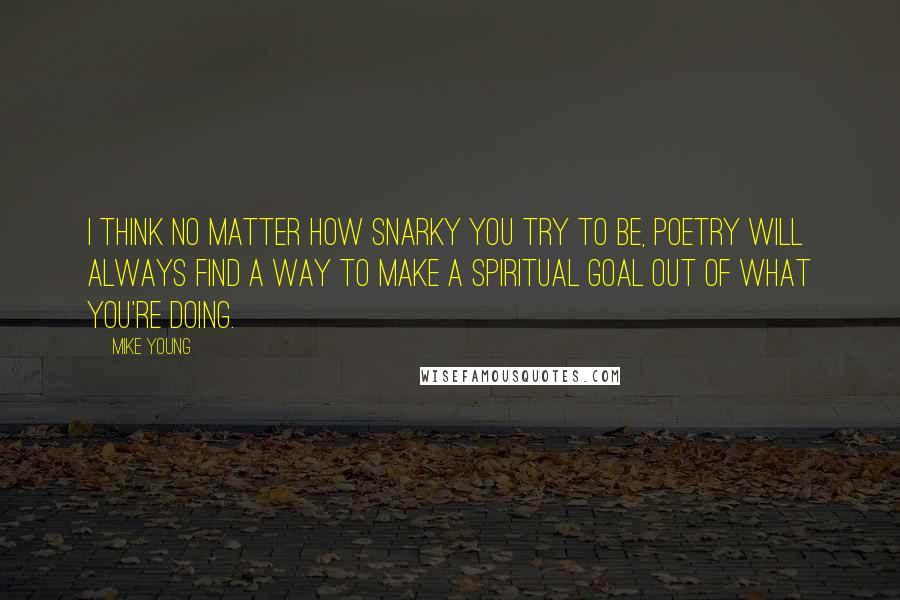 Mike Young Quotes: I think no matter how snarky you try to be, poetry will always find a way to make a spiritual goal out of what you're doing.