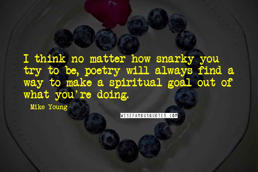 Mike Young Quotes: I think no matter how snarky you try to be, poetry will always find a way to make a spiritual goal out of what you're doing.