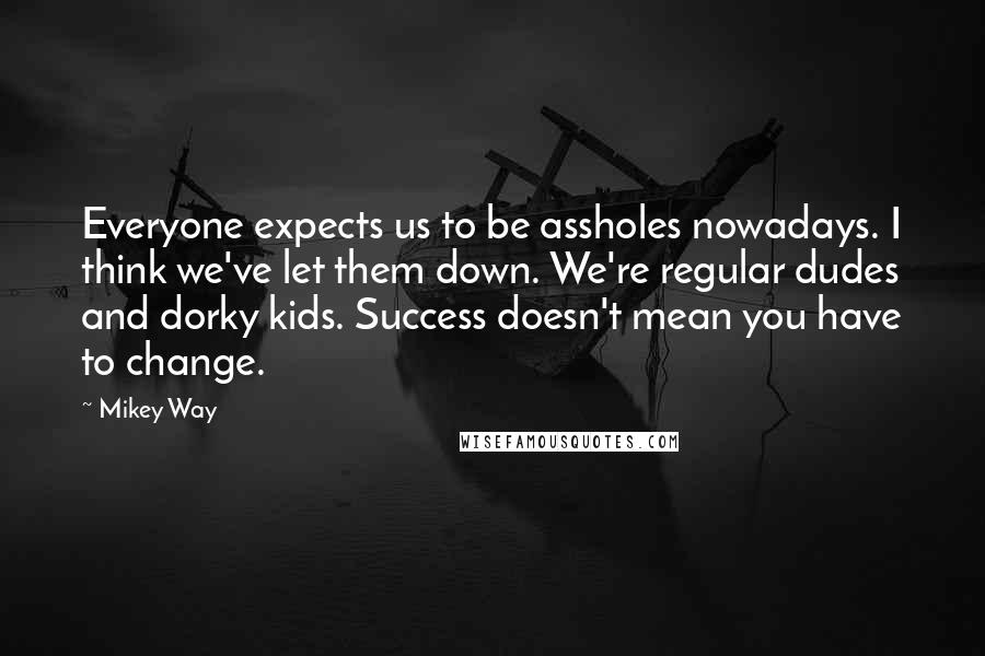 Mikey Way Quotes: Everyone expects us to be assholes nowadays. I think we've let them down. We're regular dudes and dorky kids. Success doesn't mean you have to change.