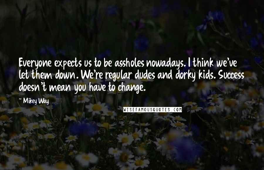 Mikey Way Quotes: Everyone expects us to be assholes nowadays. I think we've let them down. We're regular dudes and dorky kids. Success doesn't mean you have to change.