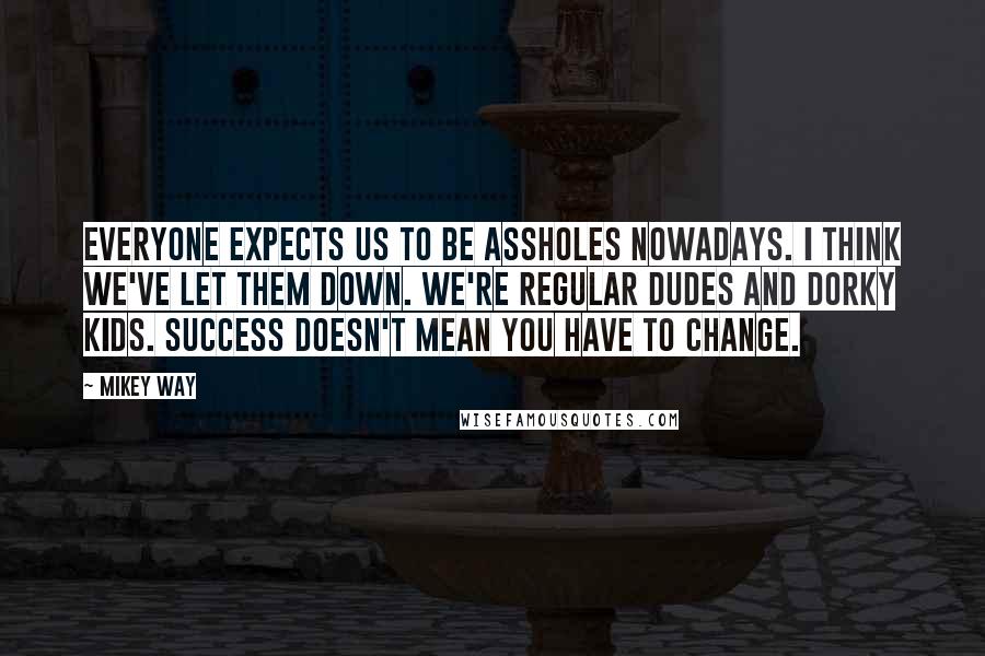 Mikey Way Quotes: Everyone expects us to be assholes nowadays. I think we've let them down. We're regular dudes and dorky kids. Success doesn't mean you have to change.