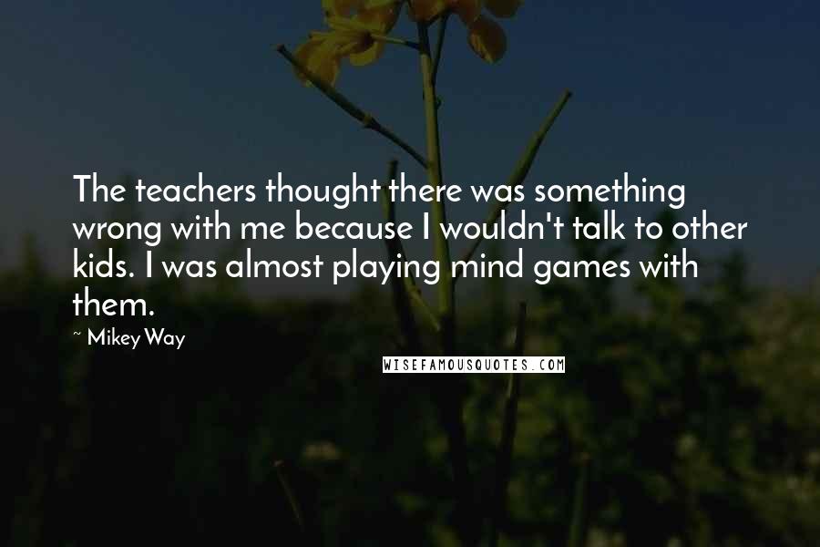 Mikey Way Quotes: The teachers thought there was something wrong with me because I wouldn't talk to other kids. I was almost playing mind games with them.