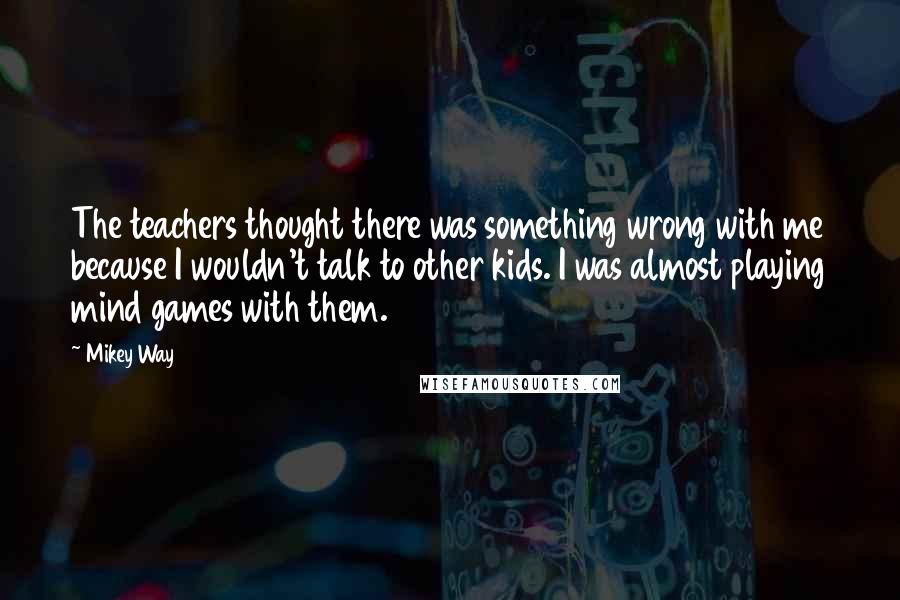 Mikey Way Quotes: The teachers thought there was something wrong with me because I wouldn't talk to other kids. I was almost playing mind games with them.