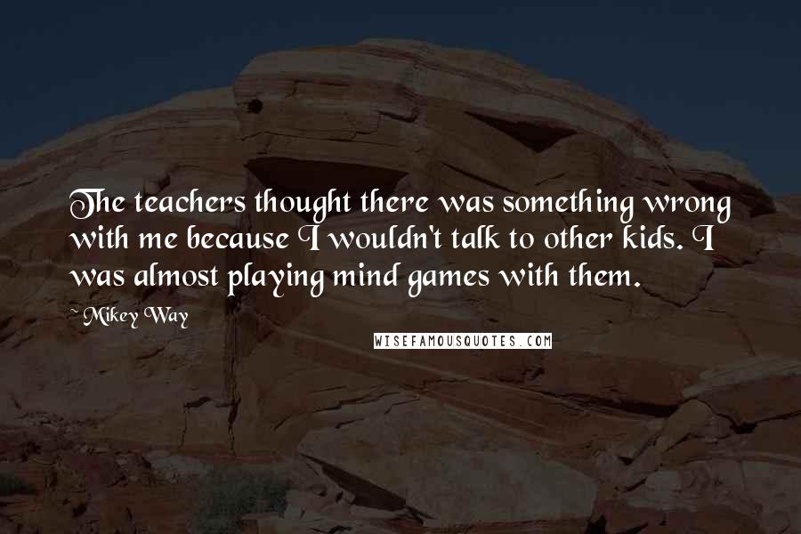 Mikey Way Quotes: The teachers thought there was something wrong with me because I wouldn't talk to other kids. I was almost playing mind games with them.