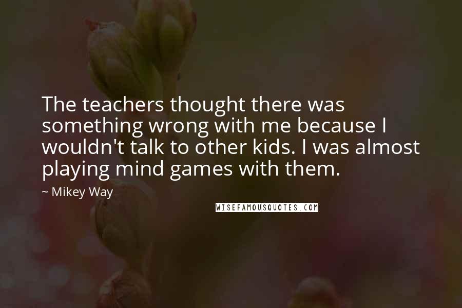Mikey Way Quotes: The teachers thought there was something wrong with me because I wouldn't talk to other kids. I was almost playing mind games with them.