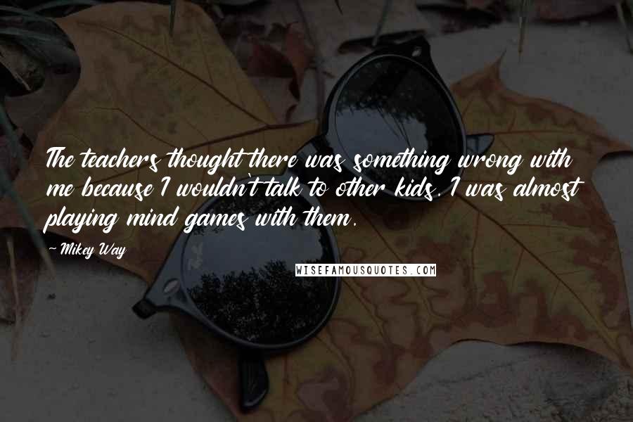 Mikey Way Quotes: The teachers thought there was something wrong with me because I wouldn't talk to other kids. I was almost playing mind games with them.