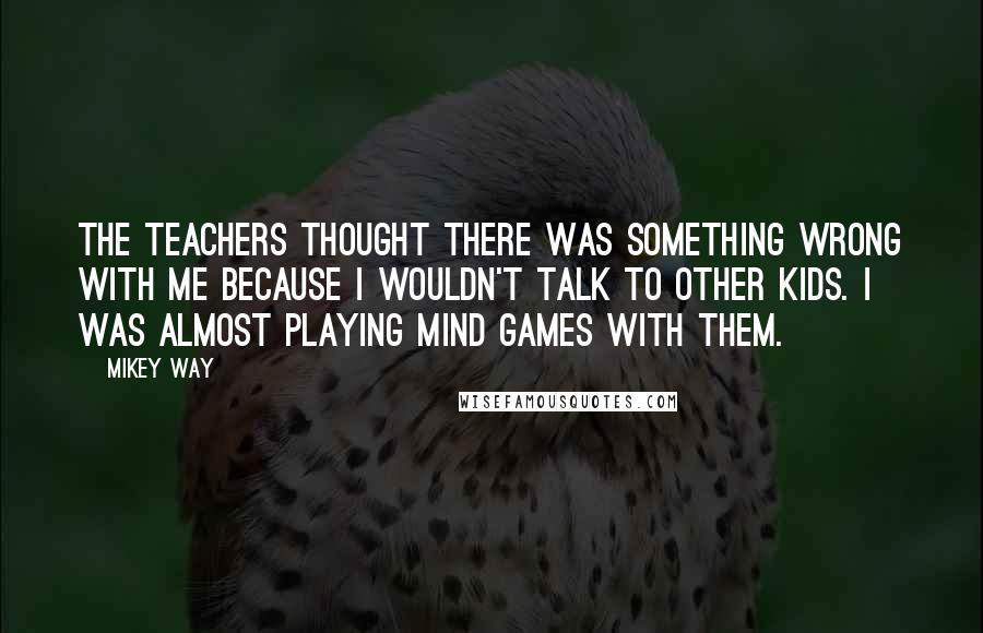 Mikey Way Quotes: The teachers thought there was something wrong with me because I wouldn't talk to other kids. I was almost playing mind games with them.