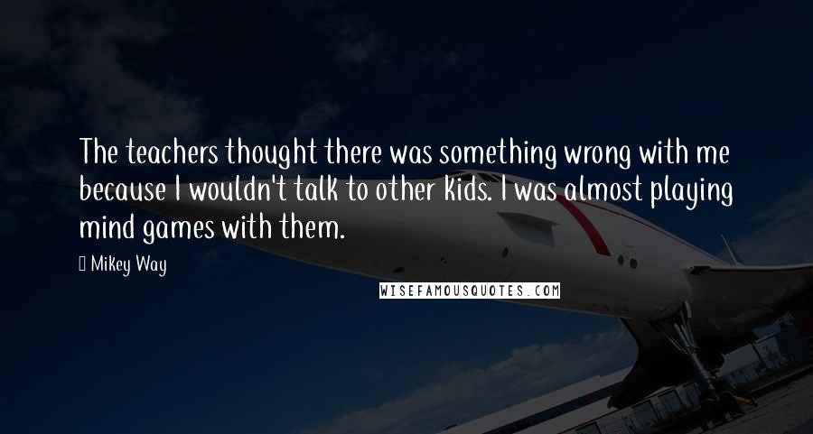 Mikey Way Quotes: The teachers thought there was something wrong with me because I wouldn't talk to other kids. I was almost playing mind games with them.