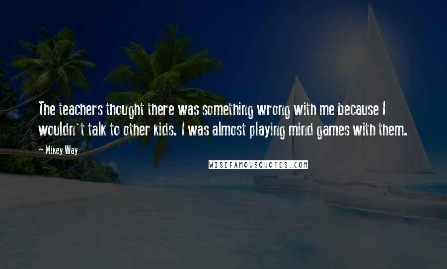 Mikey Way Quotes: The teachers thought there was something wrong with me because I wouldn't talk to other kids. I was almost playing mind games with them.