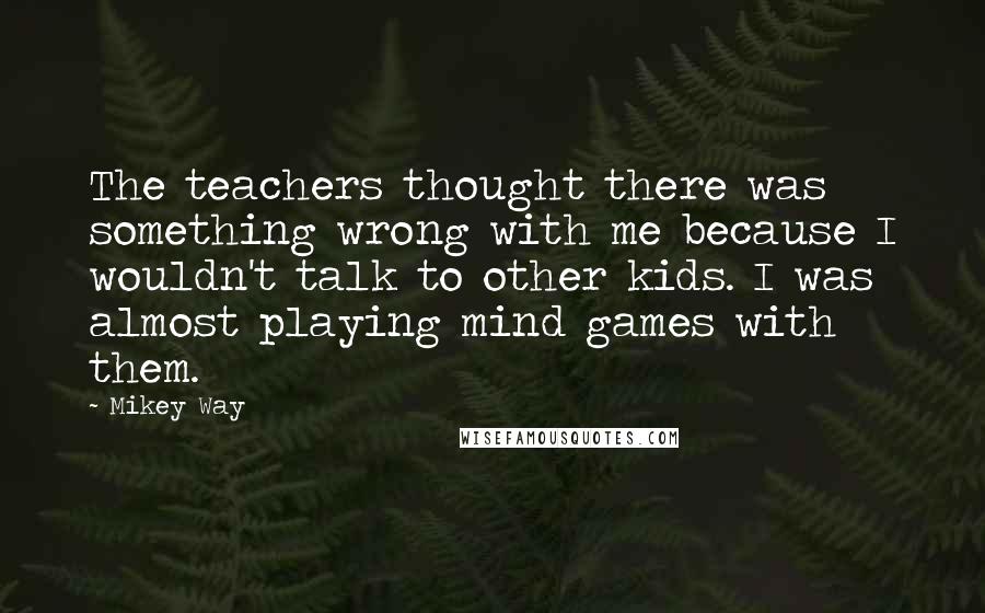 Mikey Way Quotes: The teachers thought there was something wrong with me because I wouldn't talk to other kids. I was almost playing mind games with them.