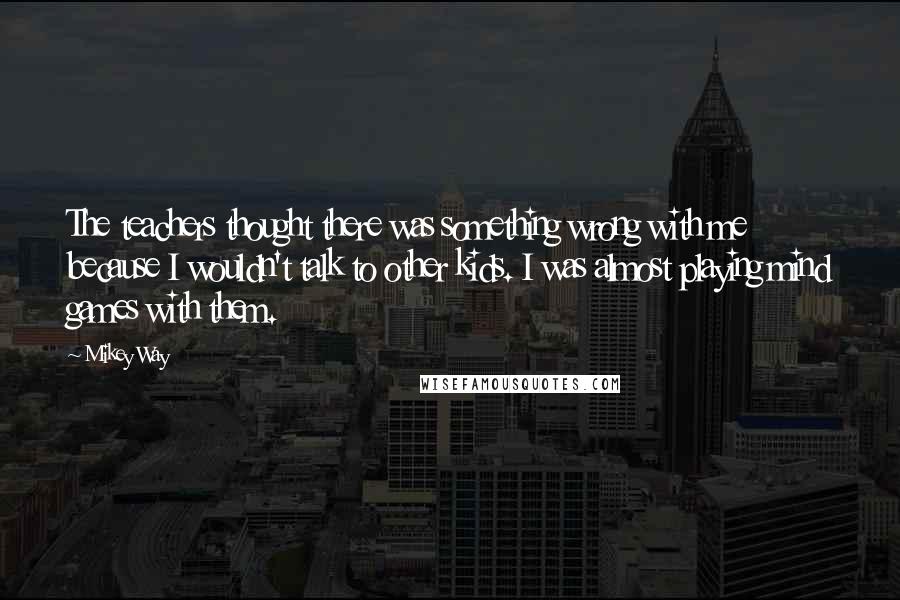 Mikey Way Quotes: The teachers thought there was something wrong with me because I wouldn't talk to other kids. I was almost playing mind games with them.