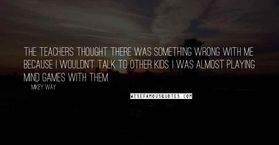 Mikey Way Quotes: The teachers thought there was something wrong with me because I wouldn't talk to other kids. I was almost playing mind games with them.