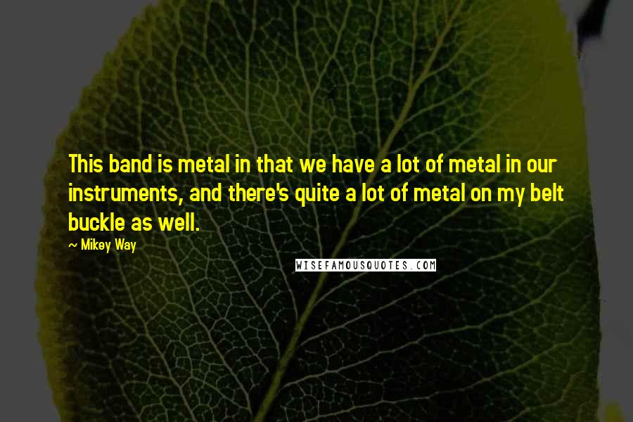 Mikey Way Quotes: This band is metal in that we have a lot of metal in our instruments, and there's quite a lot of metal on my belt buckle as well.