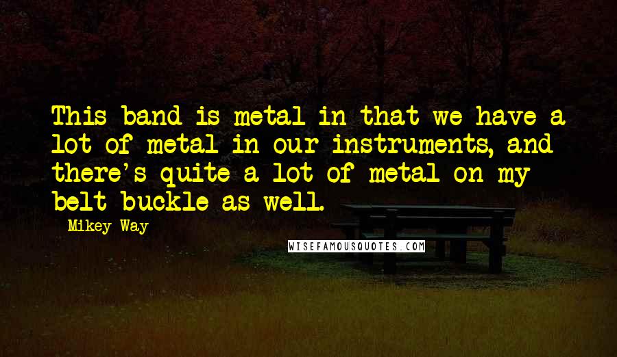 Mikey Way Quotes: This band is metal in that we have a lot of metal in our instruments, and there's quite a lot of metal on my belt buckle as well.