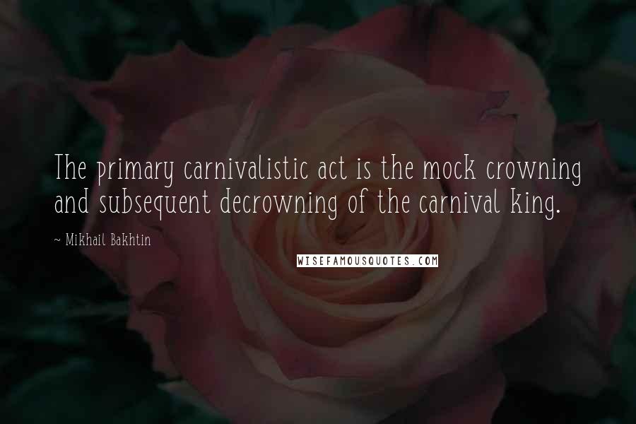 Mikhail Bakhtin Quotes: The primary carnivalistic act is the mock crowning and subsequent decrowning of the carnival king.