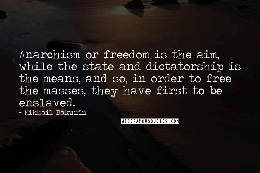 Mikhail Bakunin Quotes: Anarchism or freedom is the aim, while the state and dictatorship is the means, and so, in order to free the masses, they have first to be enslaved.