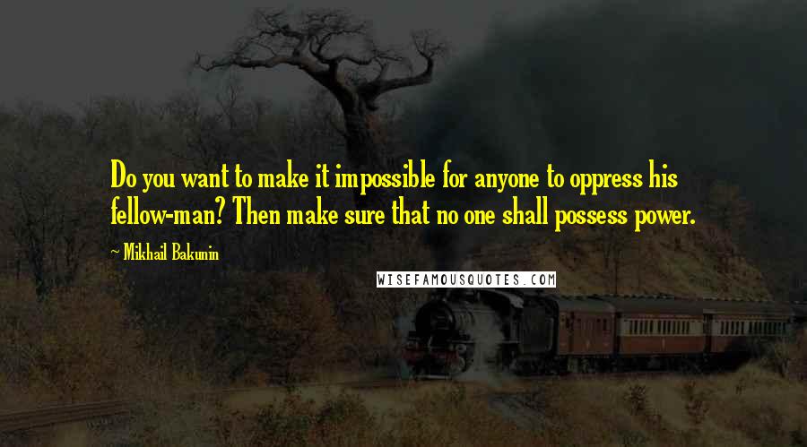 Mikhail Bakunin Quotes: Do you want to make it impossible for anyone to oppress his fellow-man? Then make sure that no one shall possess power.