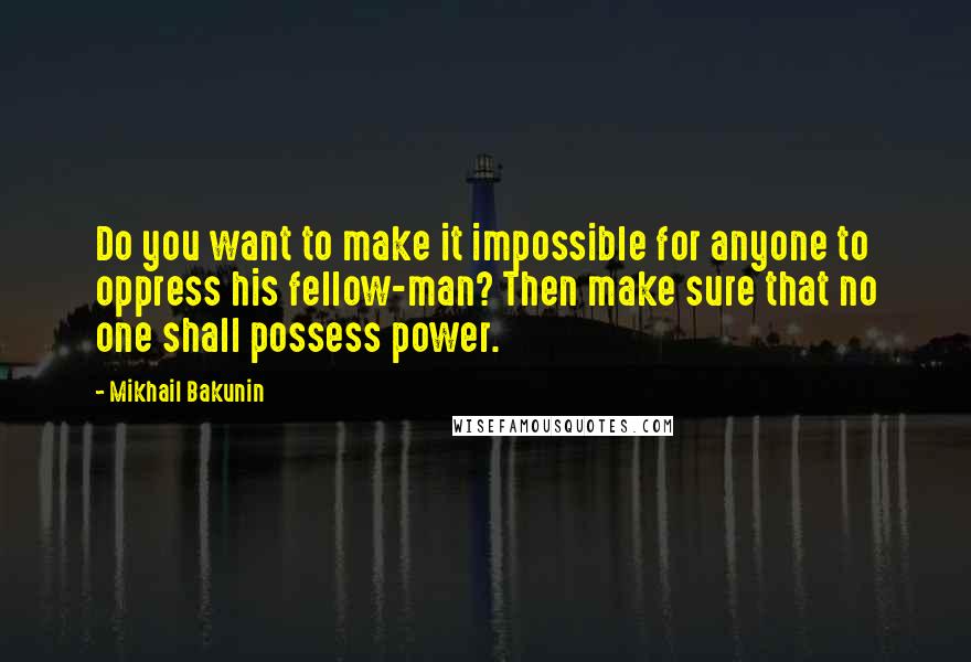 Mikhail Bakunin Quotes: Do you want to make it impossible for anyone to oppress his fellow-man? Then make sure that no one shall possess power.