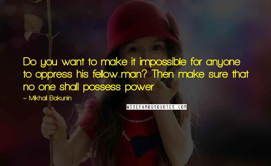 Mikhail Bakunin Quotes: Do you want to make it impossible for anyone to oppress his fellow-man? Then make sure that no one shall possess power.