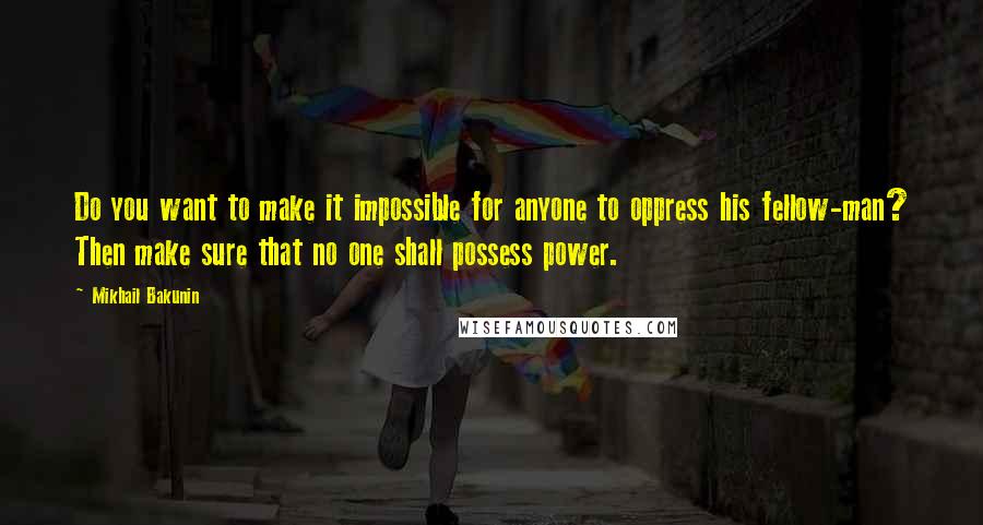 Mikhail Bakunin Quotes: Do you want to make it impossible for anyone to oppress his fellow-man? Then make sure that no one shall possess power.