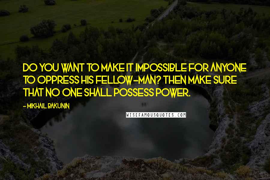 Mikhail Bakunin Quotes: Do you want to make it impossible for anyone to oppress his fellow-man? Then make sure that no one shall possess power.