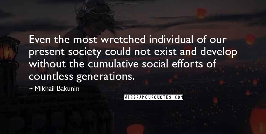 Mikhail Bakunin Quotes: Even the most wretched individual of our present society could not exist and develop without the cumulative social efforts of countless generations.