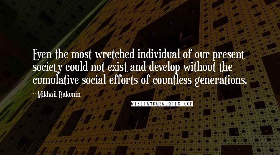 Mikhail Bakunin Quotes: Even the most wretched individual of our present society could not exist and develop without the cumulative social efforts of countless generations.