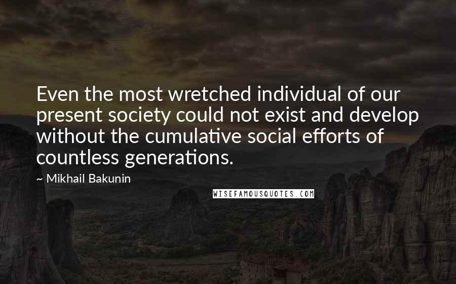 Mikhail Bakunin Quotes: Even the most wretched individual of our present society could not exist and develop without the cumulative social efforts of countless generations.